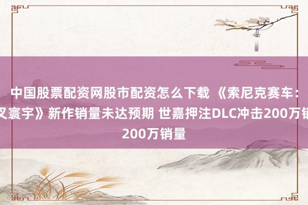 中国股票配资网股市配资怎么下载 《索尼克赛车：交叉寰宇》新作销量未达预期 世嘉押注DLC冲击200万销量