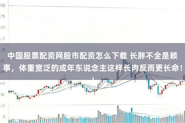 中国股票配资网股市配资怎么下载 长胖不全是赖事，体重宽泛的成年东说念主这样长肉反而更长命！