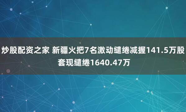 炒股配资之家 新疆火把7名激动缱绻减握141.5万股 套现缱绻1640.47万