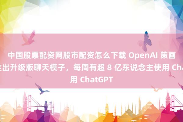 中国股票配资网股市配资怎么下载 OpenAI 策画本周推出升级版聊天模子，每周有超 8 亿东说念主使用 ChatGPT