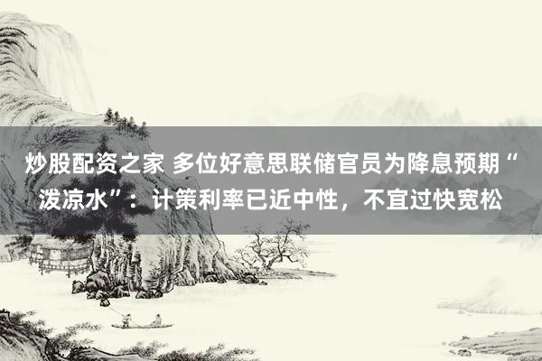 炒股配资之家 多位好意思联储官员为降息预期“泼凉水”：计策利率已近中性，不宜过快宽松