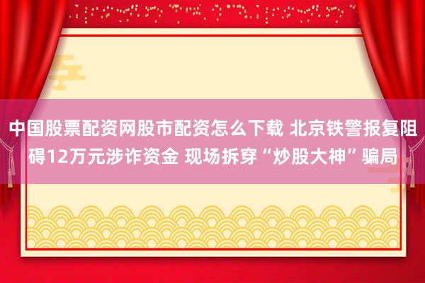 中国股票配资网股市配资怎么下载 北京铁警报复阻碍12万元涉诈资金 现场拆穿“炒股大神”骗局