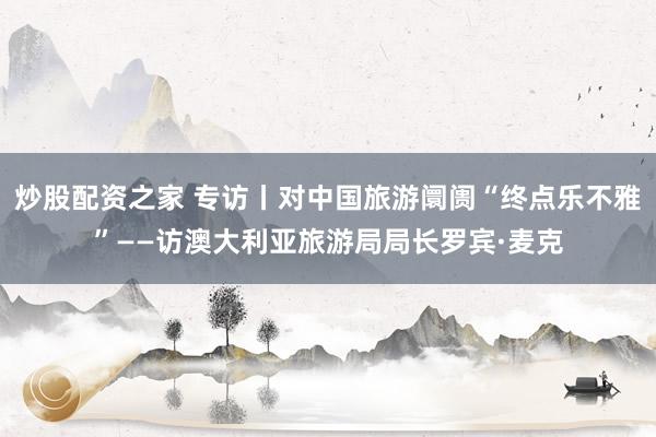 炒股配资之家 专访丨对中国旅游阛阓“终点乐不雅”——访澳大利亚旅游局局长罗宾·麦克