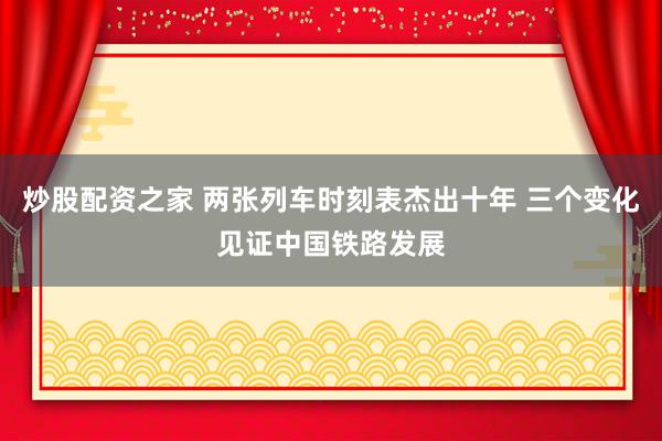 炒股配资之家 两张列车时刻表杰出十年 三个变化见证中国铁路发展
