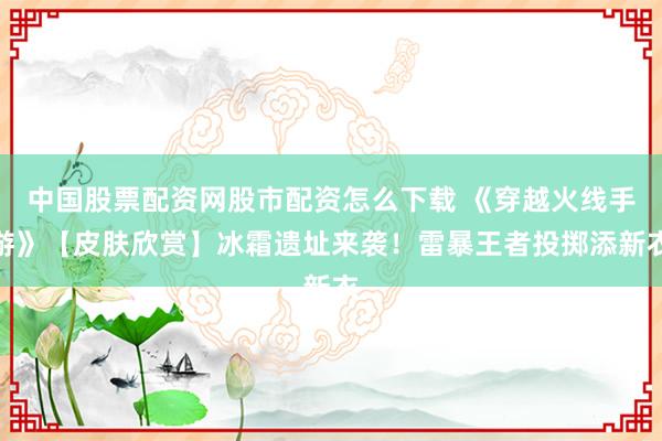 中国股票配资网股市配资怎么下载 《穿越火线手游》【皮肤欣赏】冰霜遗址来袭！雷暴王者投掷添新衣
