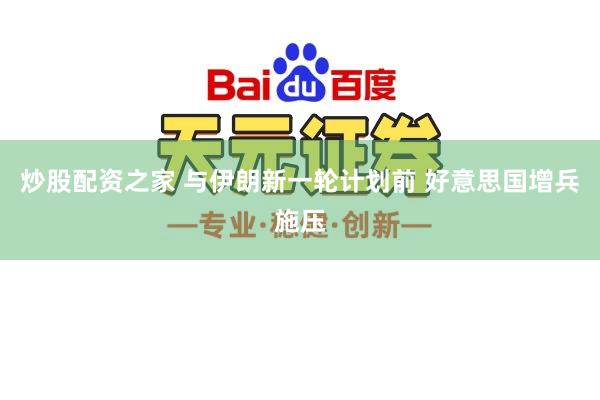 炒股配资之家 与伊朗新一轮计划前 好意思国增兵施压