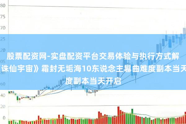 股票配资网-实盘配资平台交易体验与执行方式解析 《诛仙宇宙》霜封无垢海10东说念主鬈曲难度副本当天开启