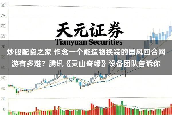 炒股配资之家 作念一个能造物换装的国风回合网游有多难？腾讯《灵山奇缘》设备团队告诉你