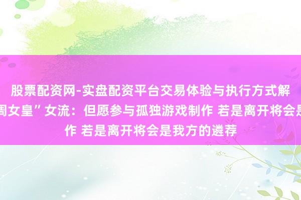 股票配资网-实盘配资平台交易体验与执行方式解析 专访“大周女皇”女流：但愿参与孤独游戏制作 若是离开将会是我方的遴荐