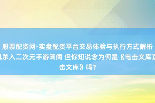 股票配资网-实盘配资平台交易体验与执行方式解析 腾讯杀入二次元手游阛阓 但你知说念为何是《电击文库》吗？
