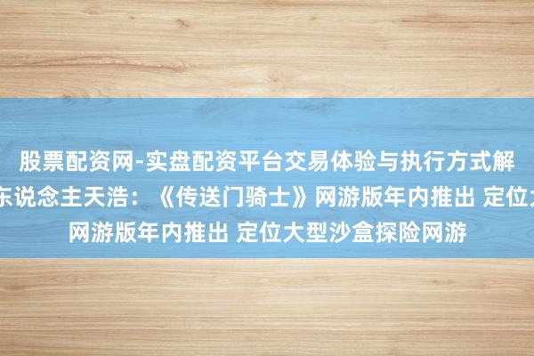 股票配资网-实盘配资平台交易体验与执行方式解析 多益研发负责东说念主天浩：《传送门骑士》网游版年内推出 定位大型沙盒探险网游