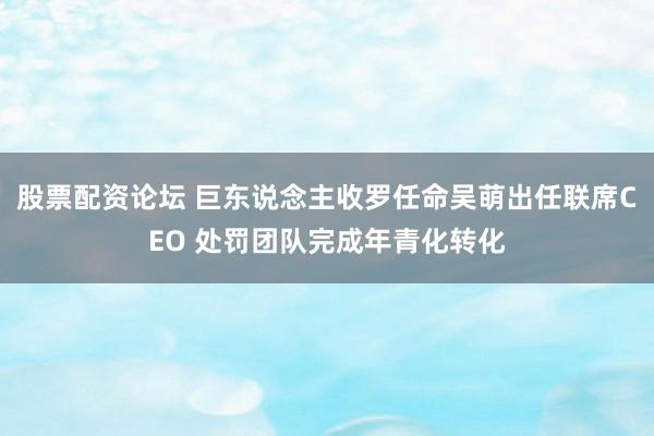股票配资论坛 巨东说念主收罗任命吴萌出任联席CEO 处罚团队完成年青化转化