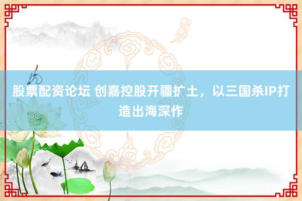 股票配资论坛 创嘉控股开疆扩土，以三国杀IP打造出海深作