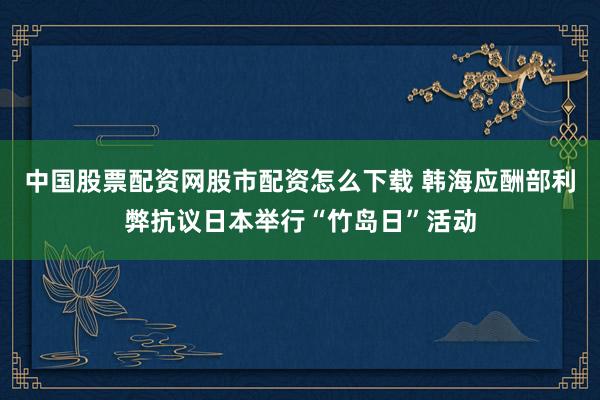 中国股票配资网股市配资怎么下载 韩海应酬部利弊抗议日本举行“竹岛日”活动