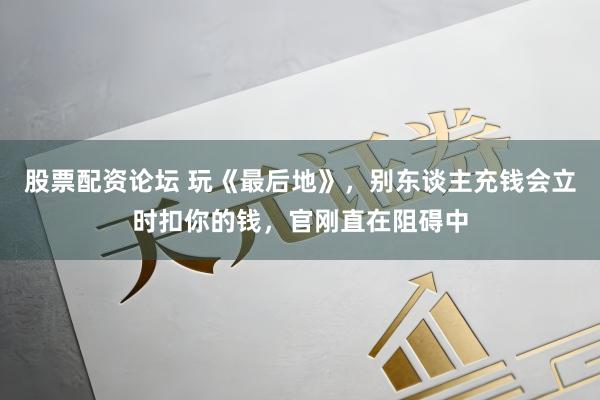 股票配资论坛 玩《最后地》，别东谈主充钱会立时扣你的钱，官刚直在阻碍中