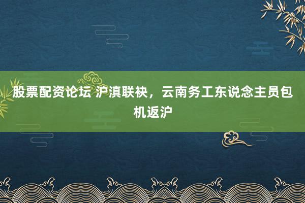 股票配资论坛 沪滇联袂，云南务工东说念主员包机返沪