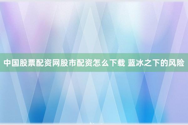 中国股票配资网股市配资怎么下载 蓝冰之下的风险