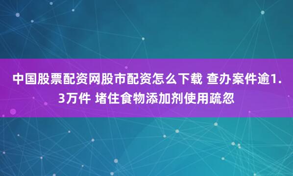 中国股票配资网股市配资怎么下载 查办案件逾1.3万件 堵住食物添加剂使用疏忽