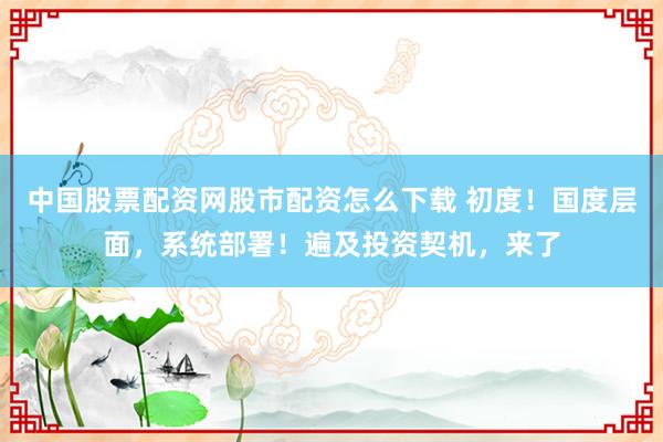 中国股票配资网股市配资怎么下载 初度！国度层面，系统部署！遍及投资契机，来了