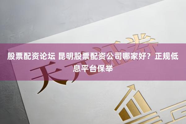 股票配资论坛 昆明股票配资公司哪家好？正规低息平台保举