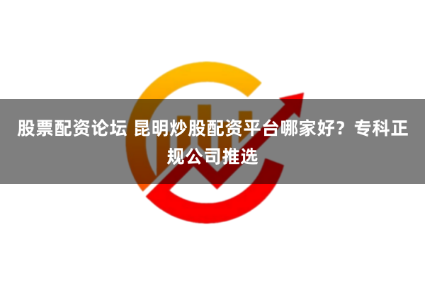股票配资论坛 昆明炒股配资平台哪家好？专科正规公司推选