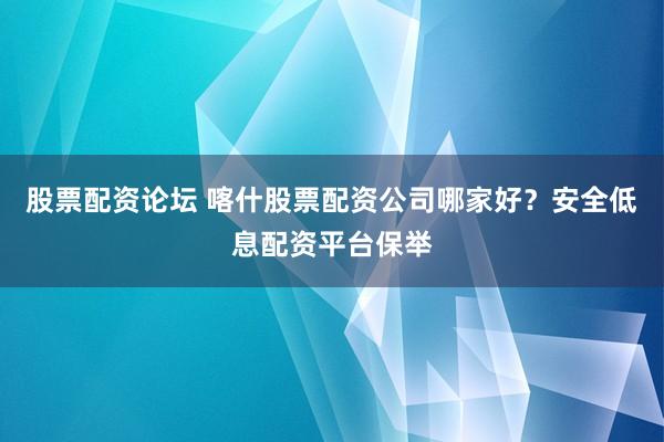 股票配资论坛 喀什股票配资公司哪家好？安全低息配资平台保举