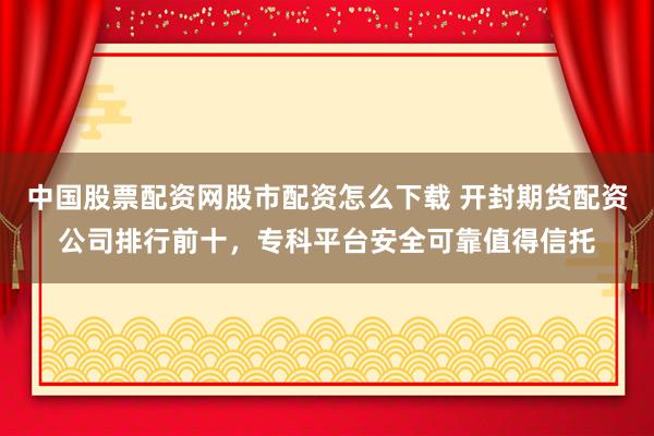 中国股票配资网股市配资怎么下载 开封期货配资公司排行前十，专科平台安全可靠值得信托