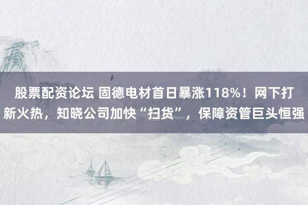 股票配资论坛 固德电材首日暴涨118%！网下打新火热，知晓公司加快“扫货”，保障资管巨头恒强