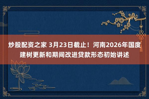 炒股配资之家 3月23日截止！河南2026年国度建树更新和期间改进贷款形态初始讲述