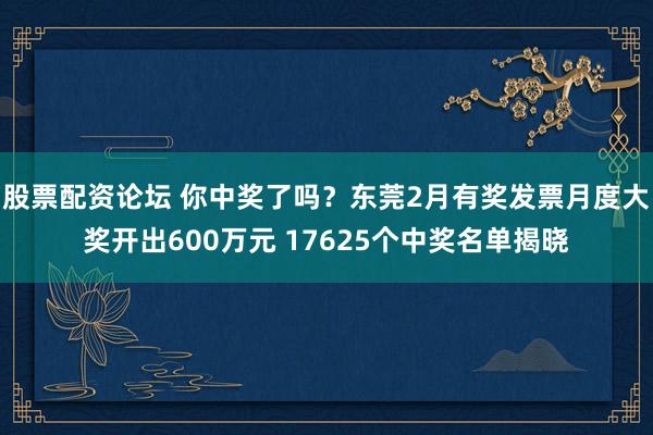 股票配资论坛 你中奖了吗？东莞2月有奖发票月度大奖开出600万元 17625个中奖名单揭晓