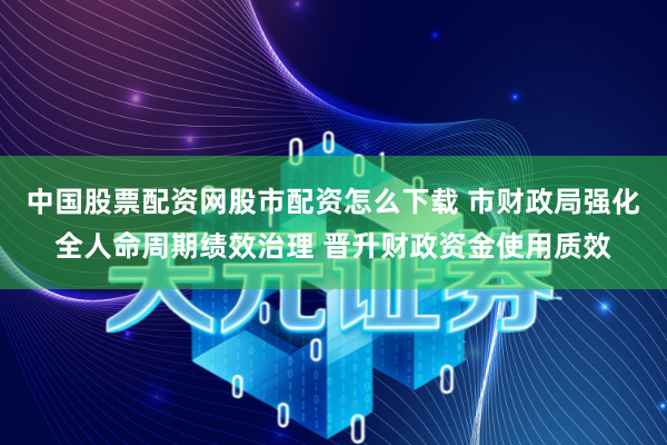 中国股票配资网股市配资怎么下载 市财政局强化全人命周期绩效治理 晋升财政资金使用质效