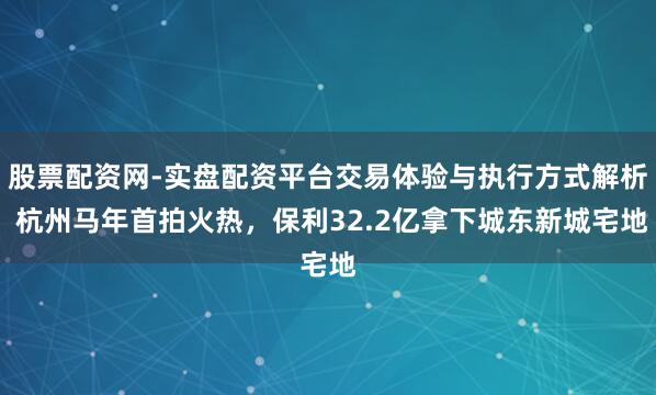 股票配资网-实盘配资平台交易体验与执行方式解析 杭州马年首拍火热，保利32.2亿拿下城东新城宅地