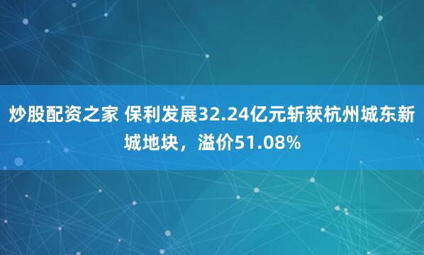 炒股配资之家 保利发展32.24亿元斩获杭州城东新城地块，溢价51.08%