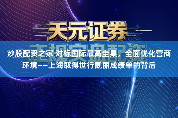 炒股配资之家 对标国际最高圭臬，全面优化营商环境——上海取得世行靓丽成绩单的背后