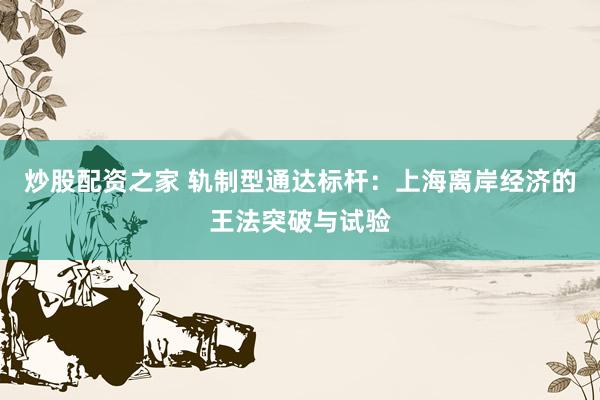 炒股配资之家 轨制型通达标杆：上海离岸经济的王法突破与试验
