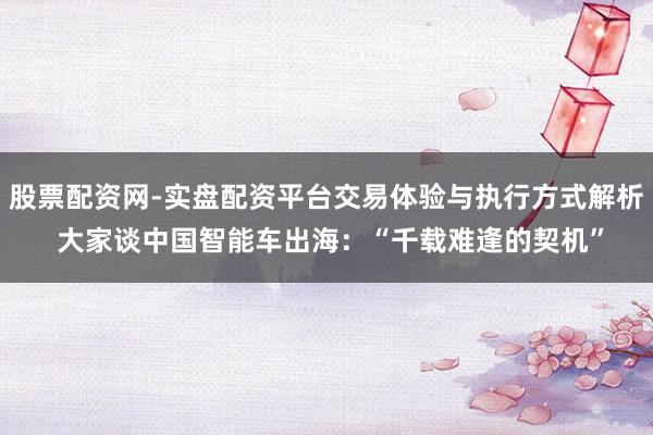 股票配资网-实盘配资平台交易体验与执行方式解析 大家谈中国智能车出海：“千载难逢的契机”