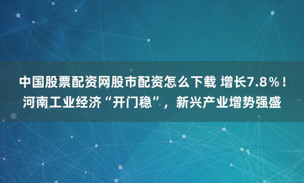 中国股票配资网股市配资怎么下载 增长7.8％！河南工业经济“开门稳”，新兴产业增势强盛