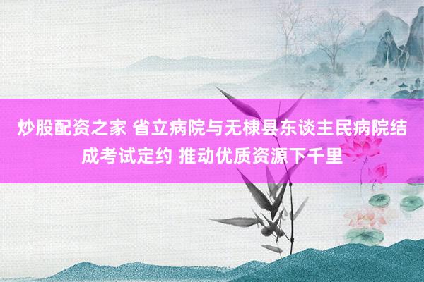 炒股配资之家 省立病院与无棣县东谈主民病院结成考试定约 推动优质资源下千里