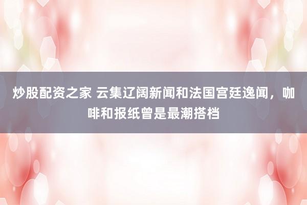 炒股配资之家 云集辽阔新闻和法国宫廷逸闻，咖啡和报纸曾是最潮搭档