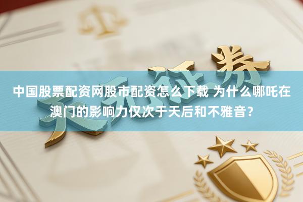 中国股票配资网股市配资怎么下载 为什么哪吒在澳门的影响力仅次于天后和不雅音？