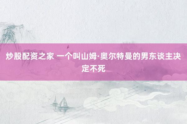 炒股配资之家 一个叫山姆·奥尔特曼的男东谈主决定不死