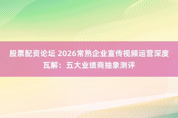股票配资论坛 2026常熟企业宣传视频运营深度瓦解：五大业绩商抽象测评