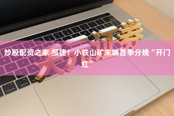 炒股配资之家 报捷!小铁山矿末端首季分娩“开门红”