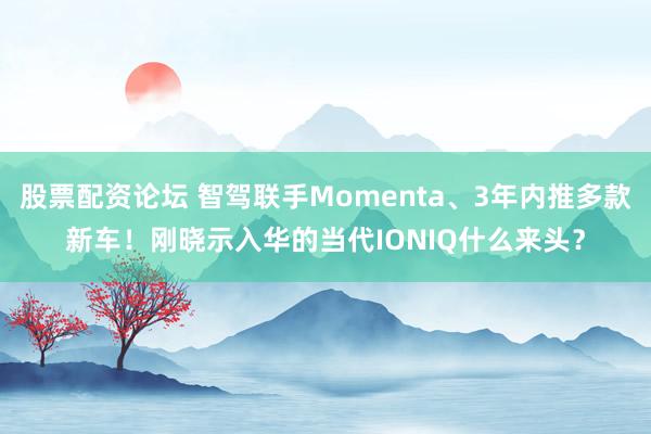 股票配资论坛 智驾联手Momenta、3年内推多款新车！刚晓示入华的当代IONIQ什么来头？