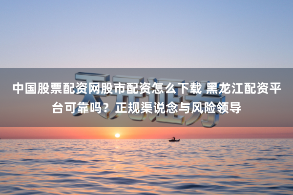 中国股票配资网股市配资怎么下载 黑龙江配资平台可靠吗？正规渠说念与风险领导