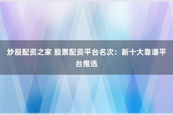 炒股配资之家 股票配资平台名次：新十大靠谱平台推选