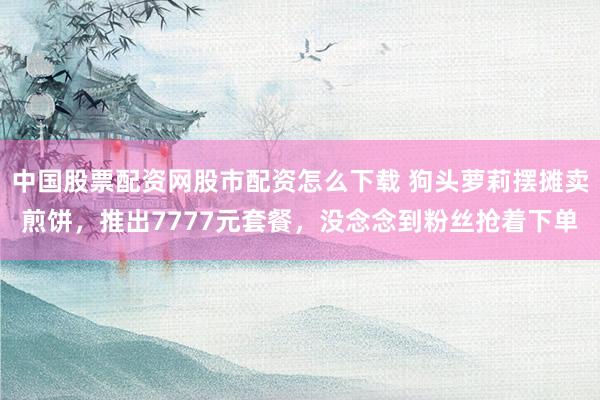 中国股票配资网股市配资怎么下载 狗头萝莉摆摊卖煎饼，推出7777元套餐，没念念到粉丝抢着下单
