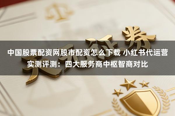 中国股票配资网股市配资怎么下载 小红书代运营实测评测：四大服务商中枢智商对比