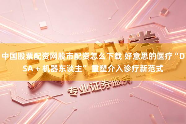中国股票配资网股市配资怎么下载 好意思的医疗“DSA + 机器东谈主” 重塑介入诊疗新范式