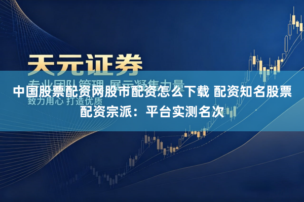 中国股票配资网股市配资怎么下载 配资知名股票配资宗派：平台实测名次